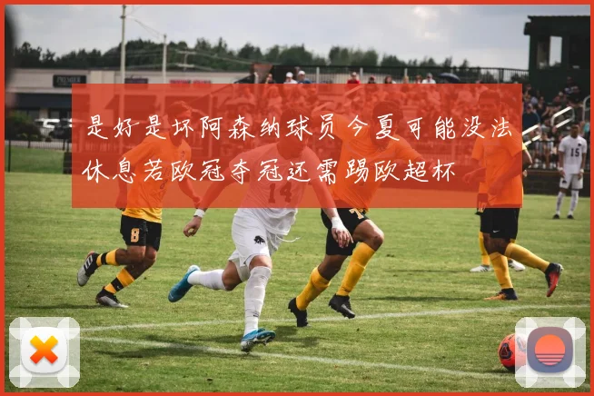 是好是坏阿森纳球员今夏可能没法休息若欧冠夺冠还需踢欧超杯