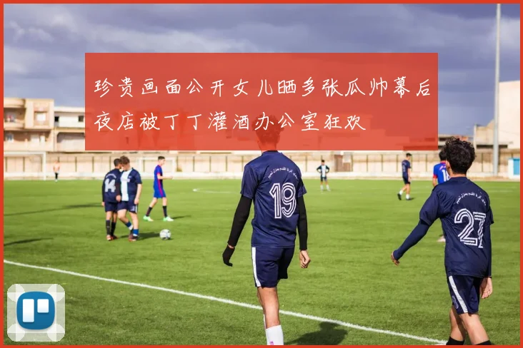 珍贵画面公开女儿晒多张瓜帅幕后夜店被丁丁灌酒办公室狂欢
